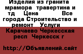 Изделия из гранита, мрамора, травертина и тд. › Цена ­ 1 000 - Все города Строительство и ремонт » Услуги   . Карачаево-Черкесская респ.,Черкесск г.